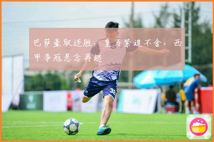 巴萨豪取连胜，皇马紧追不舍，西甲争冠悬念再起