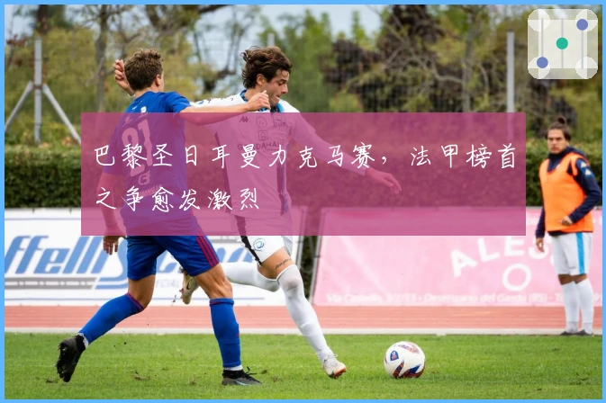 巴黎圣日耳曼力克马赛，法甲榜首之争愈发激烈