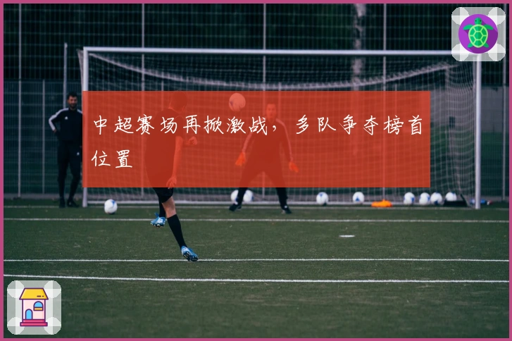 中超赛场再掀激战，多队争夺榜首位置