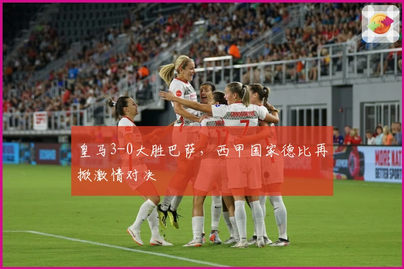 皇马3-0大胜巴萨，西甲国家德比再掀激情对决