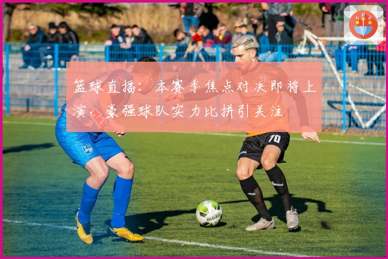 篮球直播：本赛季焦点对决即将上演，豪强球队实力比拼引关注