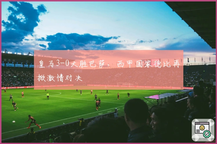 皇马3-0大胜巴萨，西甲国家德比再掀激情对决